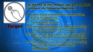 Target
 Insert Audio in PowerPoint Presentation-
(TLE_ICF7-9IA-IVf-6)
1.1. Define what is audio
1.2. Identify the commands used in inserting
audio in PowerPoint Presentation
1.3 Discuss the procedures in inserting and
editing audio in PowerPoint Presentation
1.4. Demonstrate the procedures in inserting
and editing audio in PowerPoint
Presentation
At the end of this module, you are expected
to attain the following objectives:
 