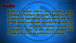 Audio
Audio is sound within the acoustic range
available to humans. An audio frequency (AF) is
an electrical alternating current within the 20 to
20,000 hertz (cycles per second) range that can
be used to produce acoustic sound. In
computers, audio is the sound system that
comes with or can be added to a computer.
 