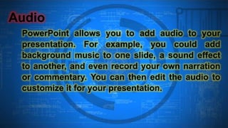 Audio
PowerPoint allows you to add audio to your
presentation. For example, you could add
background music to one slide, a sound effect
to another, and even record your own narration
or commentary. You can then edit the audio to
customize it for your presentation.
 