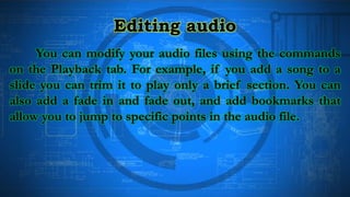 Editing audio
You can modify your audio files using the commands
on the Playback tab. For example, if you add a song to a
slide you can trim it to play only a brief section. You can
also add a fade in and fade out, and add bookmarks that
allow you to jump to specific points in the audio file.
 
