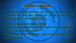 Audio options
There are other options you can set to control how
your audio file will play. These are found in the Audio
Options group on the Playback tab.
• Volume: Changes the audio volume
• Start: Controls whether the audio file starts automatically
or when the mouse is clicked
• Hide During Show: Hides the audio icon while the slide
show is playing
 