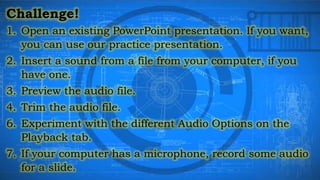 Challenge!
1. Open an existing PowerPoint presentation. If you want,
you can use our practice presentation.
2. Insert a sound from a file from your computer, if you
have one.
3. Preview the audio file.
4. Trim the audio file.
6. Experiment with the different Audio Options on the
Playback tab.
7. If your computer has a microphone, record some audio
for a slide.
 