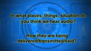 In what places, things, situation do
you think we hear audio?
How they are being
delivered/transmitted/said?
 