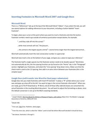 Inserting Footnotes in Microsoft Word 2007 and Google Docs<br />Microsoft Word<br />There is a “References” tab up at the top of the Microsoft Word “ribbon”. If you select this tab, you will see several options for adding references to your document, including a button labeled “Insert Footnote”. <br />To begin, place your cursor at the point where you want to insert a footnote and click the button. Footnote numbers need to go outside all sentence punctuation except dashes; for example:<br />“…and they rode off into the sunset.”1<br />…while most animals will not,2 the possum…<br />… this animal is the largest aquatic animal3—several times larger than the largest land animal…<br />Word will automatically insert the next consecutive number in superscript.<br />Word will also insert a line at the bottom of your page, and give you a place to type your reference.<br />The footnote itself is single-spaced, but the footnote section needs to be double-spaced. Word does not automatically do this; the line spacing function can be found on the “Home” tab, in the “Paragraph” section. Highlight your footnotes, and select the “Line spacing” drop-down menu. Make sure that the check-mark is next to the 1.0 spacing, then add in an extra return between your footnotes (this is the simplest way).<br />Google Docs (will transfer into Word for final paper submission)<br />Google docs lets you make footnotes with Insert Footnote. It plops a “#” symbol where your cursor was and pops up a box off to the left. You want to type in the correct footnote information. When you are ready, go to File Download as  Word, and all of those lefty sidenote boxes are converted into actual footnotes in the resulting Word document.  You will want to adjust the formatting as above, since the default conversion is not up to the MLA’s exacting standards.<br />