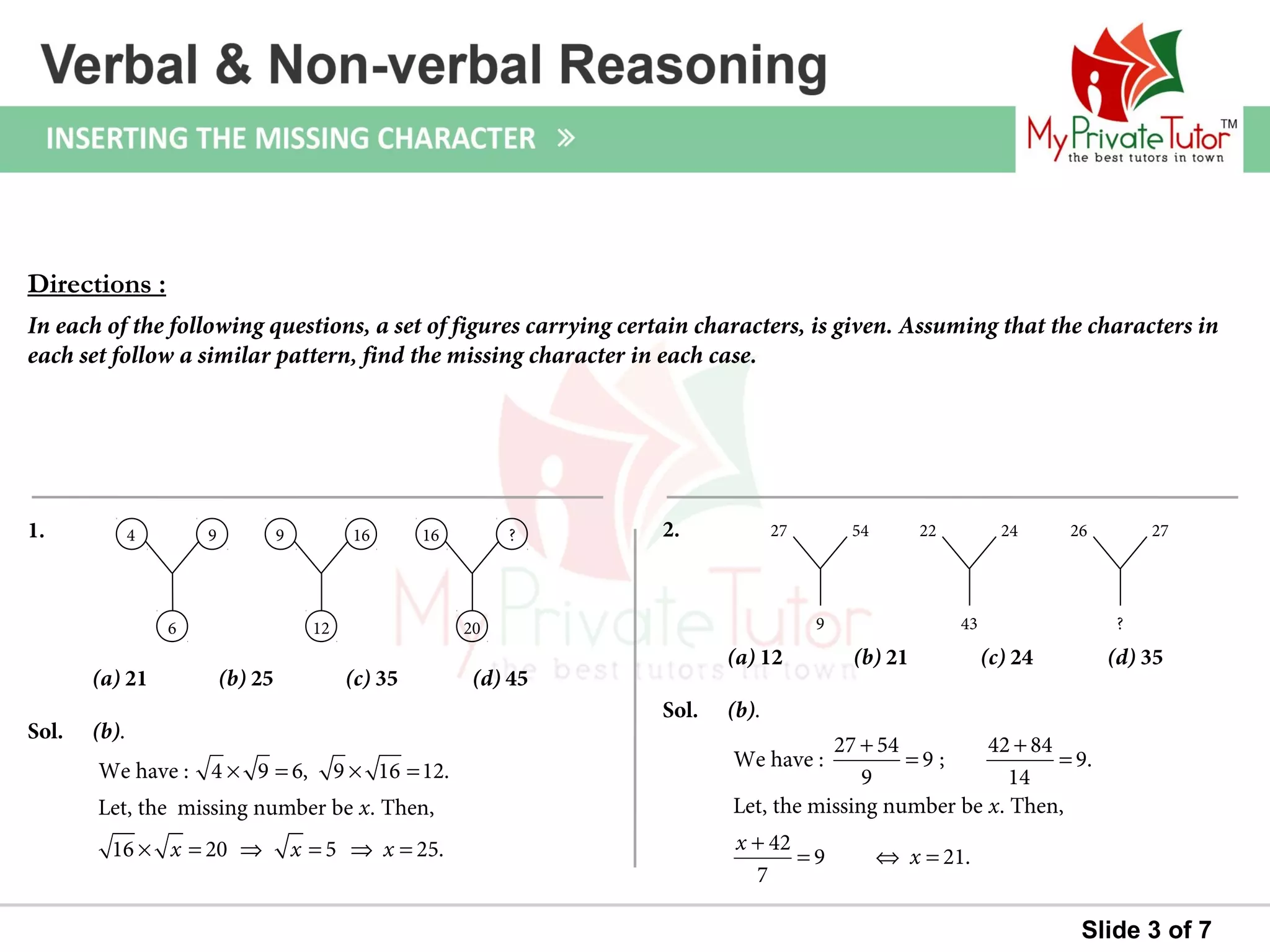 Slide 3 of 7
Sol. (b).
1.
(a) 21 (b) 25 (c) 35 (d) 45
Sol. (b).
2.
(a) 12 (b) 21 (c) 24 (d) 35
Directions :
In each of the following questions, a set of figures carrying certain characters, is given. Assuming that the characters in
each set follow a similar pattern, find the missing character in each case.
We have : 4 9 6, 9 16 12.
Let, the missing number be . Then,
16 20 5 25.
x
x x x
× = × =
× = ⇒ = ⇒ =
4 9
6
9 16
12
16 ?
20
27 54
9
22 24
43
26 27
?
27 54 42 84
We have : 9 ; 9.
9 14
Let, the missing number be . Then,
42
9 21.
7
x
x
x
+ +
= =
+
= ⇔ =
 