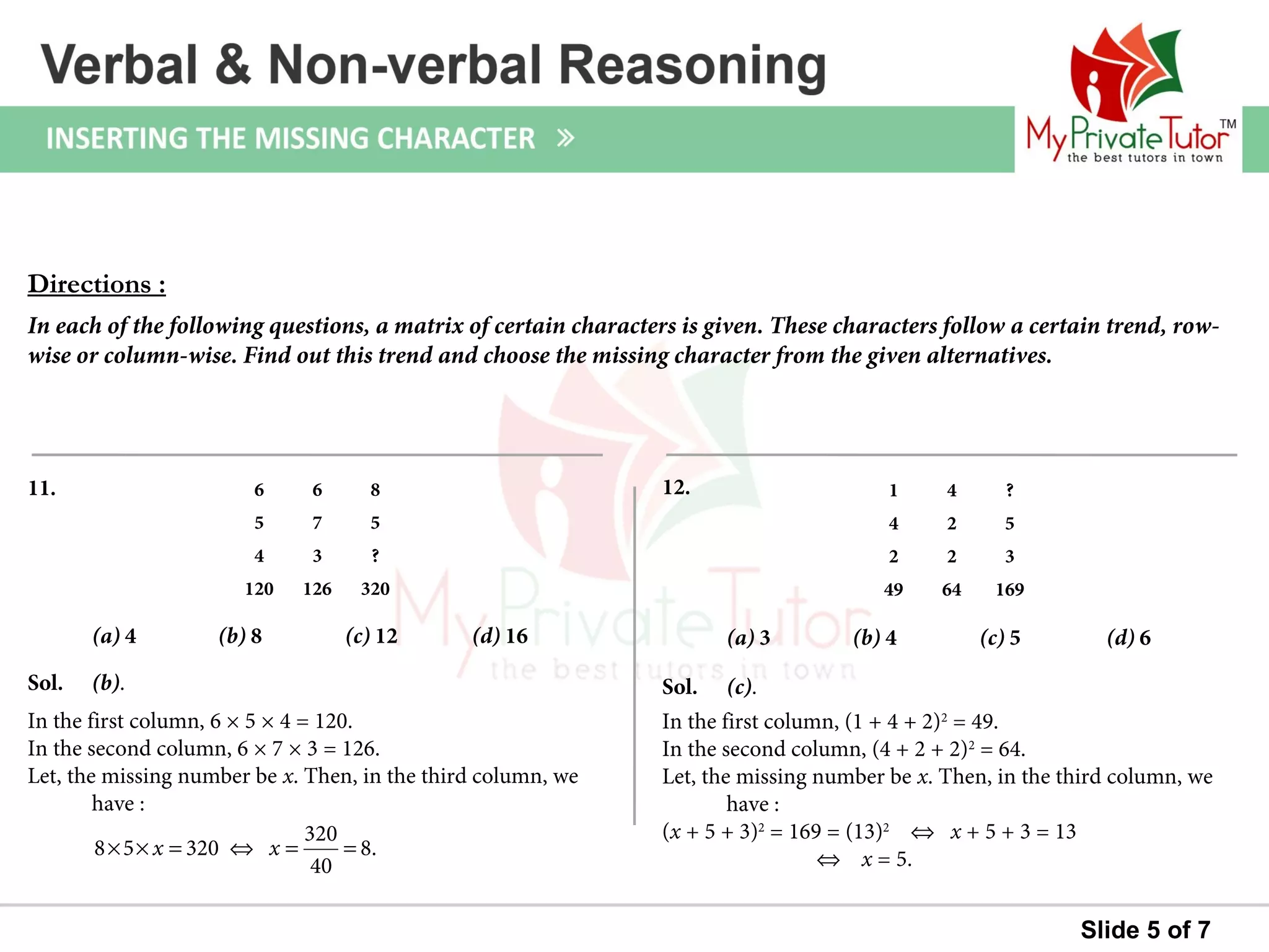 Slide 5 of 7
Sol. (b).
In the first column, 6 × 5 × 4 = 120.
In the second column, 6 × 7 × 3 = 126.
Let, the missing number be x. Then, in the third column, we
have :
11.
(a) 4 (b) 8 (c) 12 (d) 16
Sol. (c).
In the first column, (1 + 4 + 2)2
= 49.
In the second column, (4 + 2 + 2)2
= 64.
Let, the missing number be x. Then, in the third column, we
have :
(x + 5 + 3)2
= 169 = (13)2
⇔ x + 5 + 3 = 13
⇔ x = 5.
12.
(a) 3 (b) 4 (c) 5 (d) 6
Directions :
In each of the following questions, a matrix of certain characters is given. These characters follow a certain trend, row-
wise or column-wise. Find out this trend and choose the missing character from the given alternatives.
320
8 5 320 8.
40
x x× × = ⇔ = =
6 6 8
5 7 5
4 3 ?
120 126 320
1 4 ?
4 2 5
2 2 3
49 64 169
 