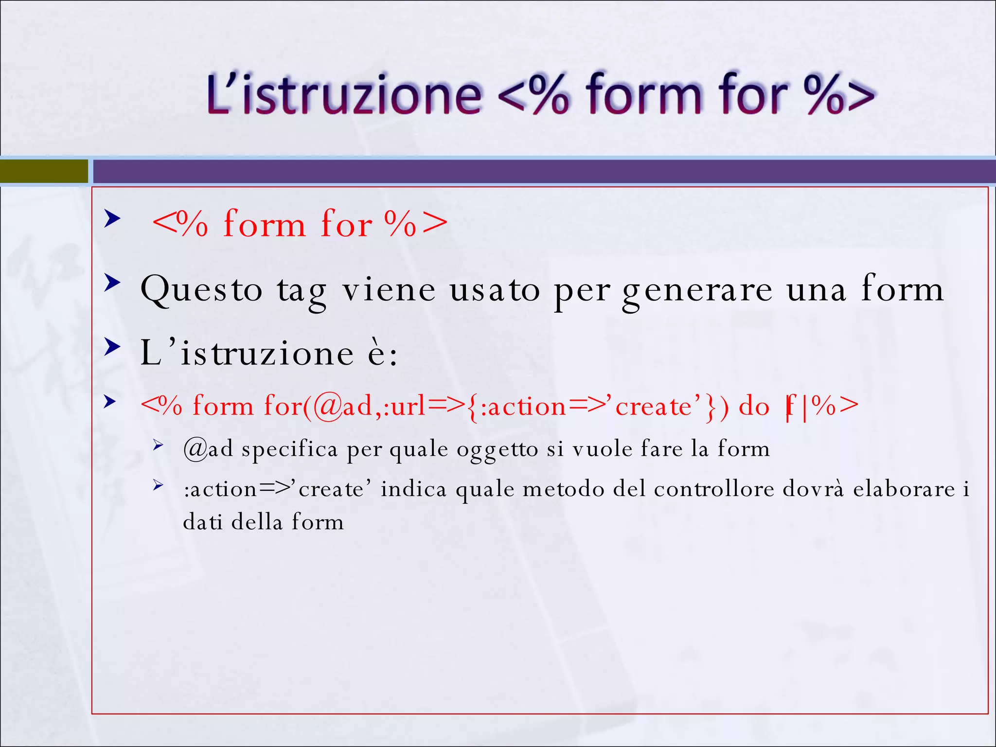 <% form for %>  Questo tag viene usato per generare una form L’istruzione è: <% form for(@ad,:url=>{:action=>’create’}) do |f| %> @ad specifica per quale oggetto si vuole fare la form :action=>’create’ indica quale metodo del controllore dovrà elaborare i dati della form 