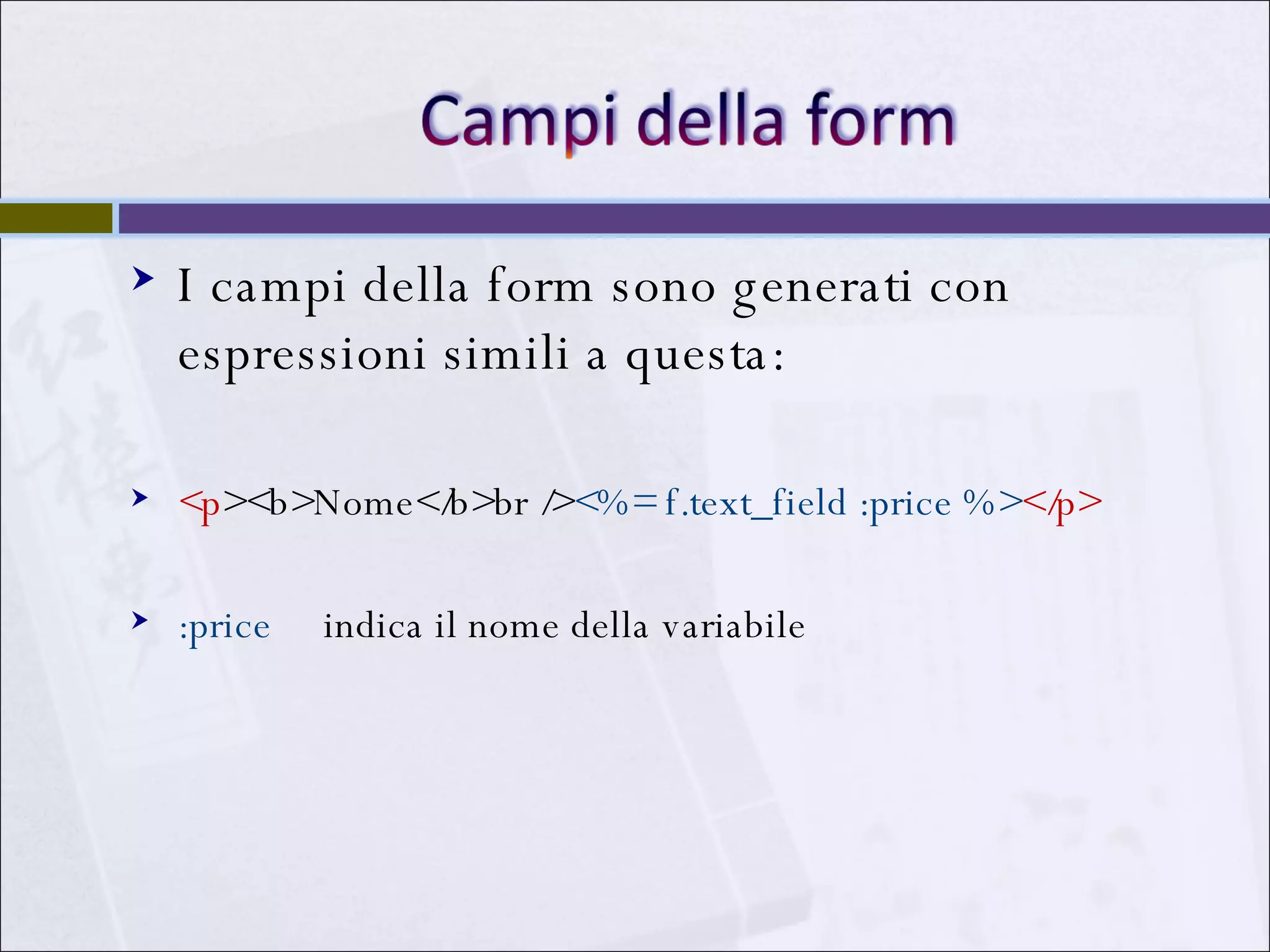 I campi della form sono generati con espressioni simili a questa: <p ><b>Nome</b>br /> <%= f.text_field :price %> </p> :price  indica il nome della variabile  