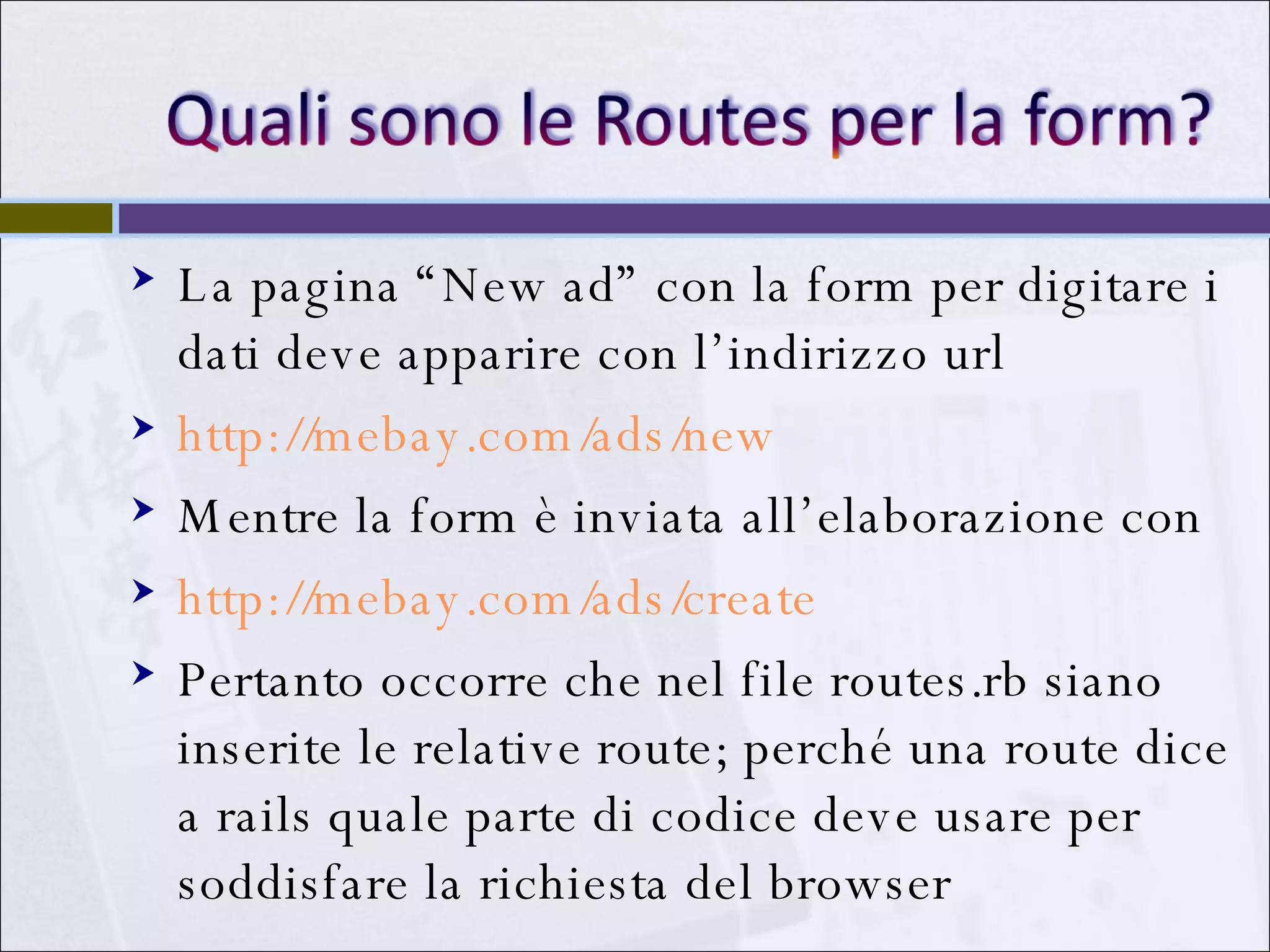 La pagina “New ad” con la form per digitare i dati deve apparire con l’indirizzo url http://mebay.com/ads/new Mentre la form è inviata all’elaborazione con  http://mebay.com/ads/create Pertanto occorre che nel file routes.rb siano inserite le relative route; perché una route dice a rails quale parte di codice deve usare per soddisfare la richiesta del browser 