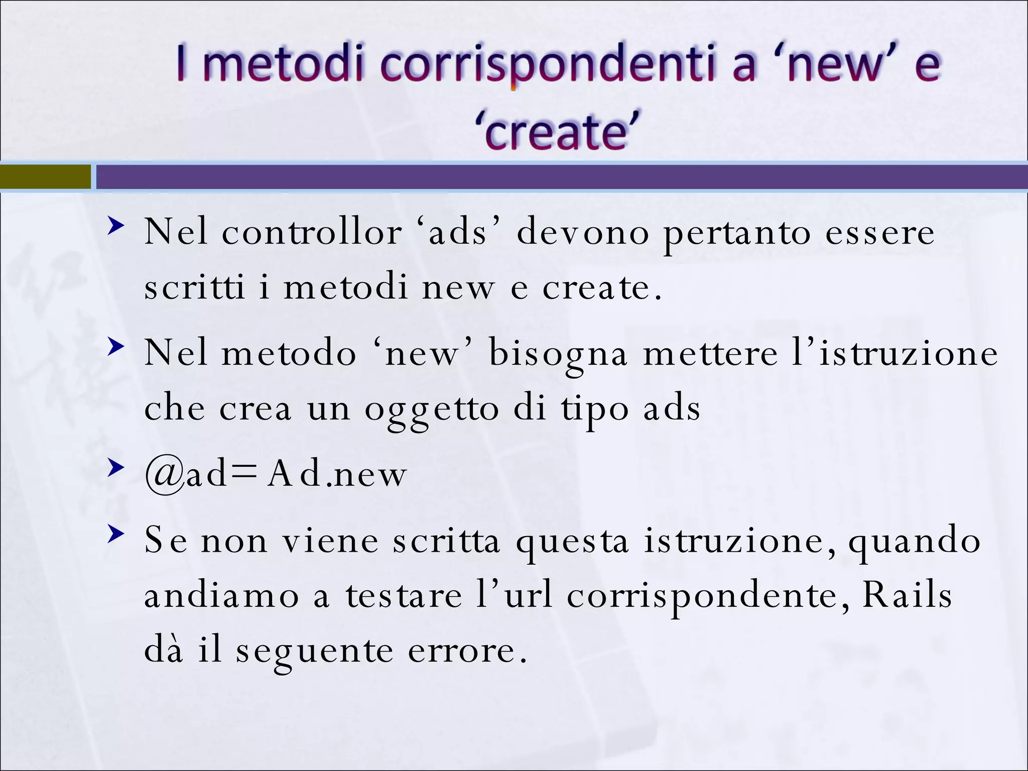 Nel controllor ‘ads’ devono pertanto essere scritti i metodi new e create. Nel metodo ‘new’ bisogna mettere l’istruzione che crea un oggetto di tipo ads @ad= Ad.new Se non viene scritta questa istruzione, quando andiamo a testare l’url corrispondente, Rails dà il seguente errore. 
