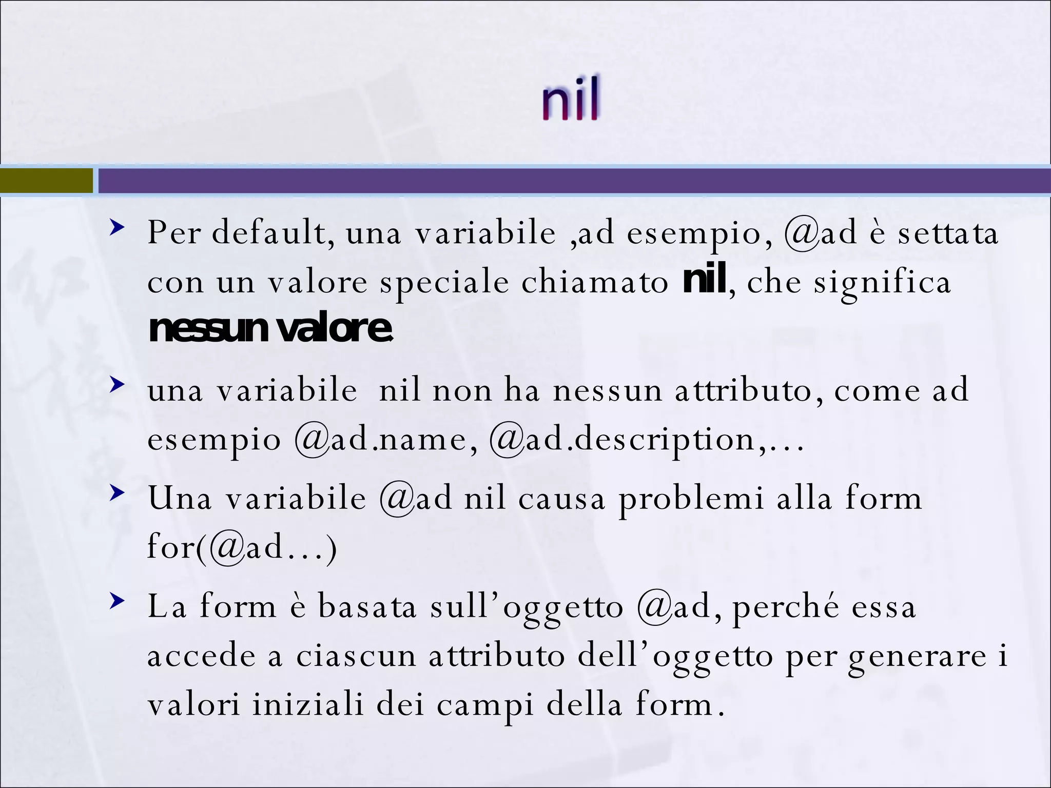 Per default, una variabile ,ad esempio, @ad è settata con un valore speciale chiamato  nil , che significa  nessun valore.  una variabile  nil non ha nessun attributo, come ad esempio @ad.name, @ad.description,… Una variabile @ad nil causa problemi alla form for(@ad…) La form è basata sull’oggetto @ad, perché essa accede a ciascun attributo dell’oggetto per generare i valori iniziali dei campi della form. 