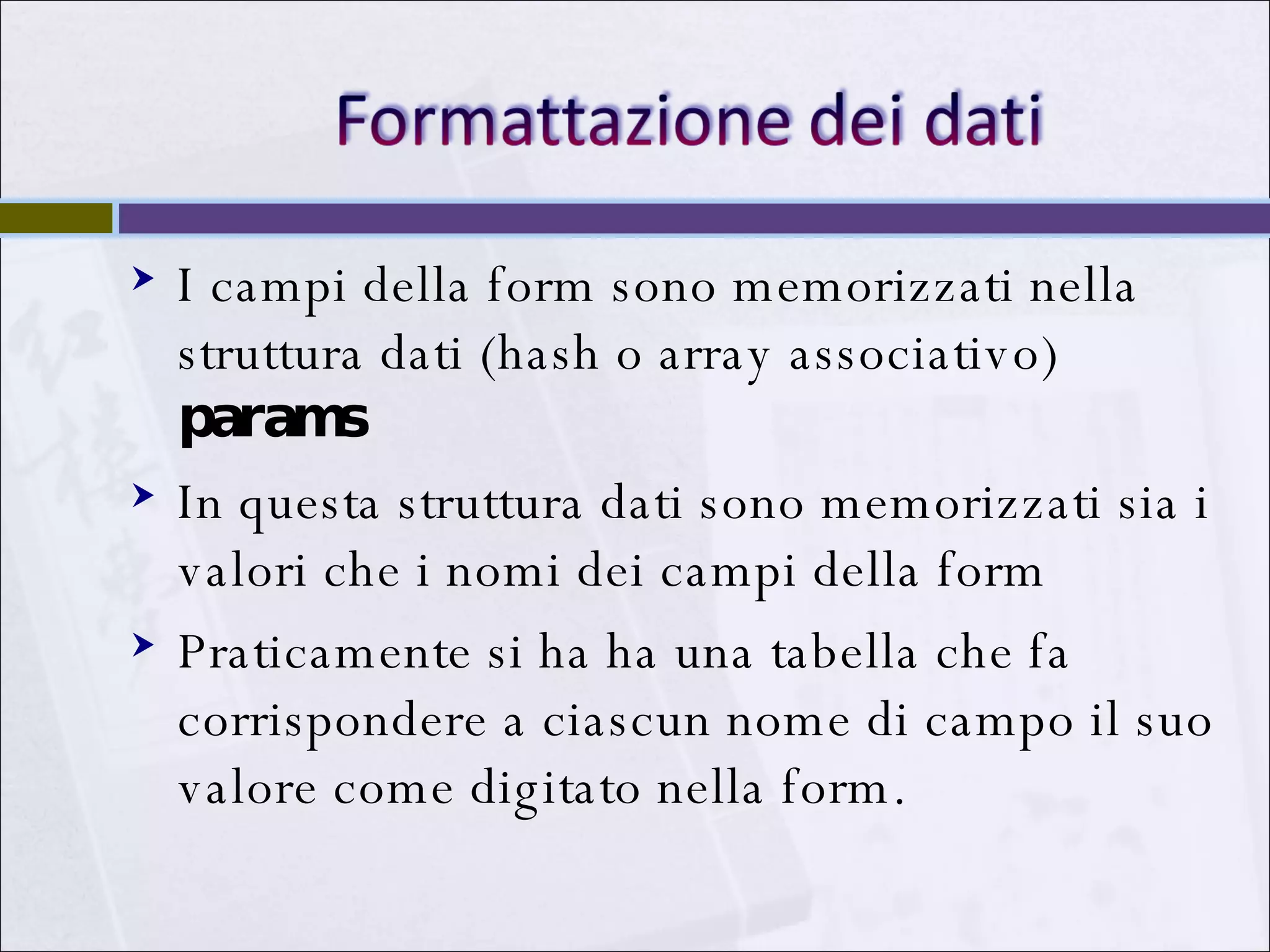 I campi della form sono memorizzati nella struttura dati (hash o array associativo)  params In questa struttura dati sono memorizzati sia i valori che i nomi dei campi della form Praticamente si ha ha una tabella che fa corrispondere a ciascun nome di campo il suo valore come digitato nella form. 