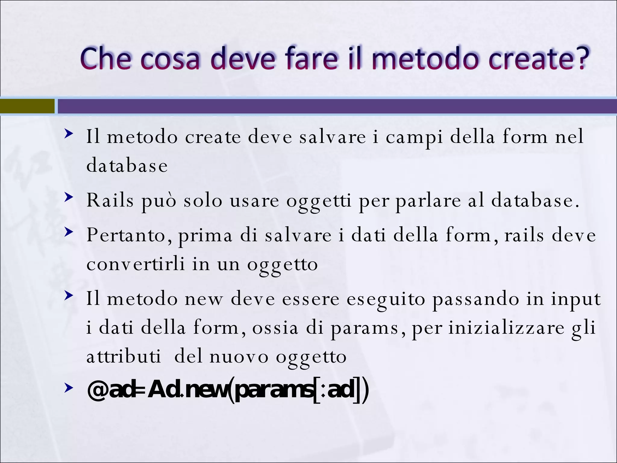 Il metodo create deve salvare i campi della form nel database Rails può solo usare oggetti per parlare al database.  Pertanto, prima di salvare i dati della form, rails deve convertirli in un oggetto Il metodo new deve essere eseguito passando in input i dati della form, ossia di params, per inizializzare gli attributi  del nuovo oggetto @ad=Ad.new(params[:ad]) 
