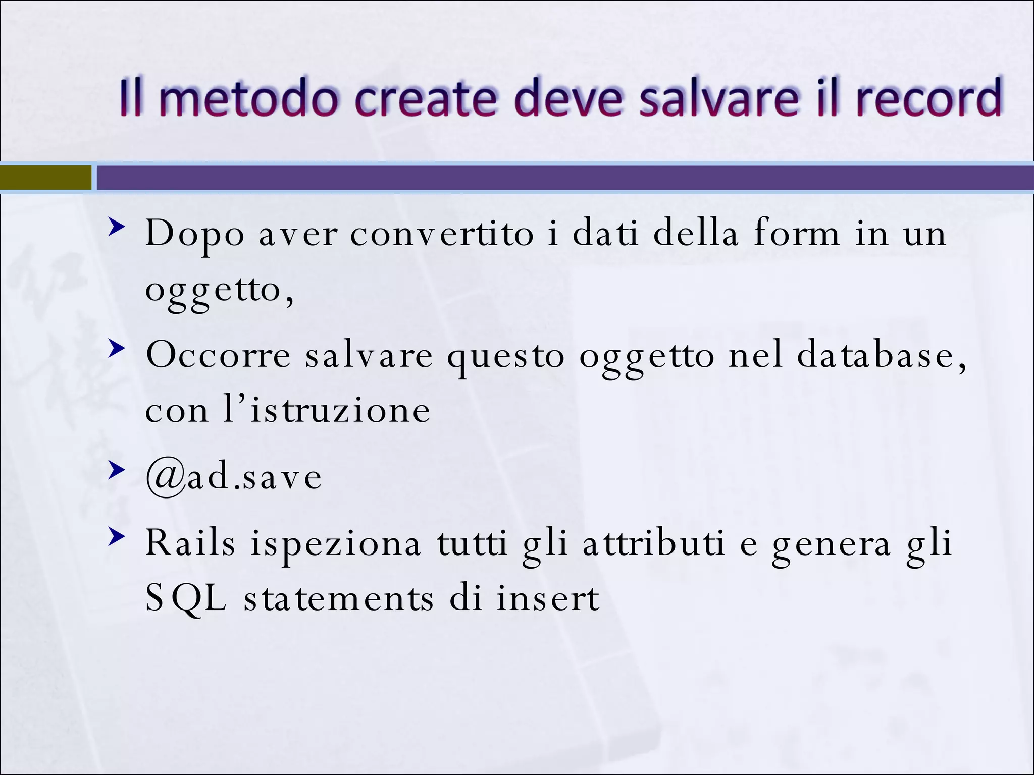 Dopo aver convertito i dati della form in un oggetto,  Occorre salvare questo oggetto nel database, con l’istruzione  @ad.save Rails ispeziona tutti gli attributi e genera gli SQL statements di insert 
