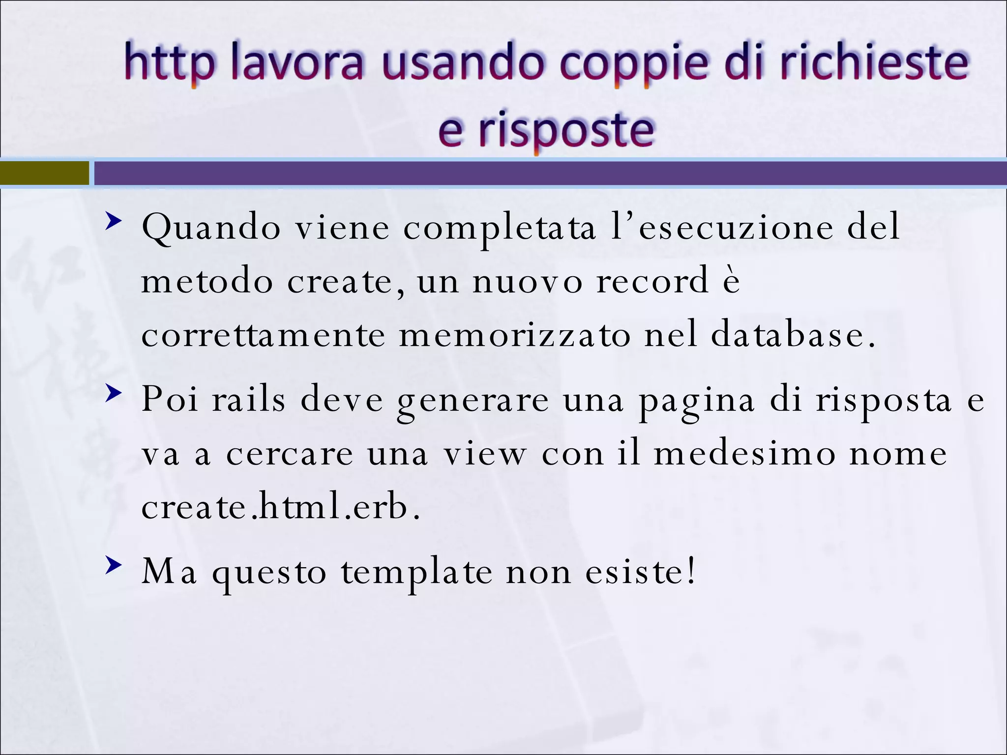 Quando viene completata l’esecuzione del metodo create, un nuovo record è correttamente memorizzato nel database. Poi rails deve generare una pagina di risposta e va a cercare una view con il medesimo nome create.html.erb. Ma questo template non esiste! 