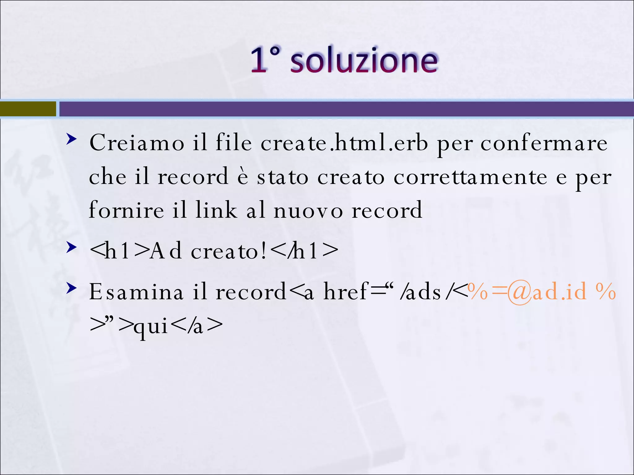 Creiamo il file create.html.erb per confermare che il record è stato creato correttamente e per fornire il link al nuovo record <h1>Ad creato!</h1> Esamina il record<a href=“/ads/< %=@ad.id % >”>qui</a> 