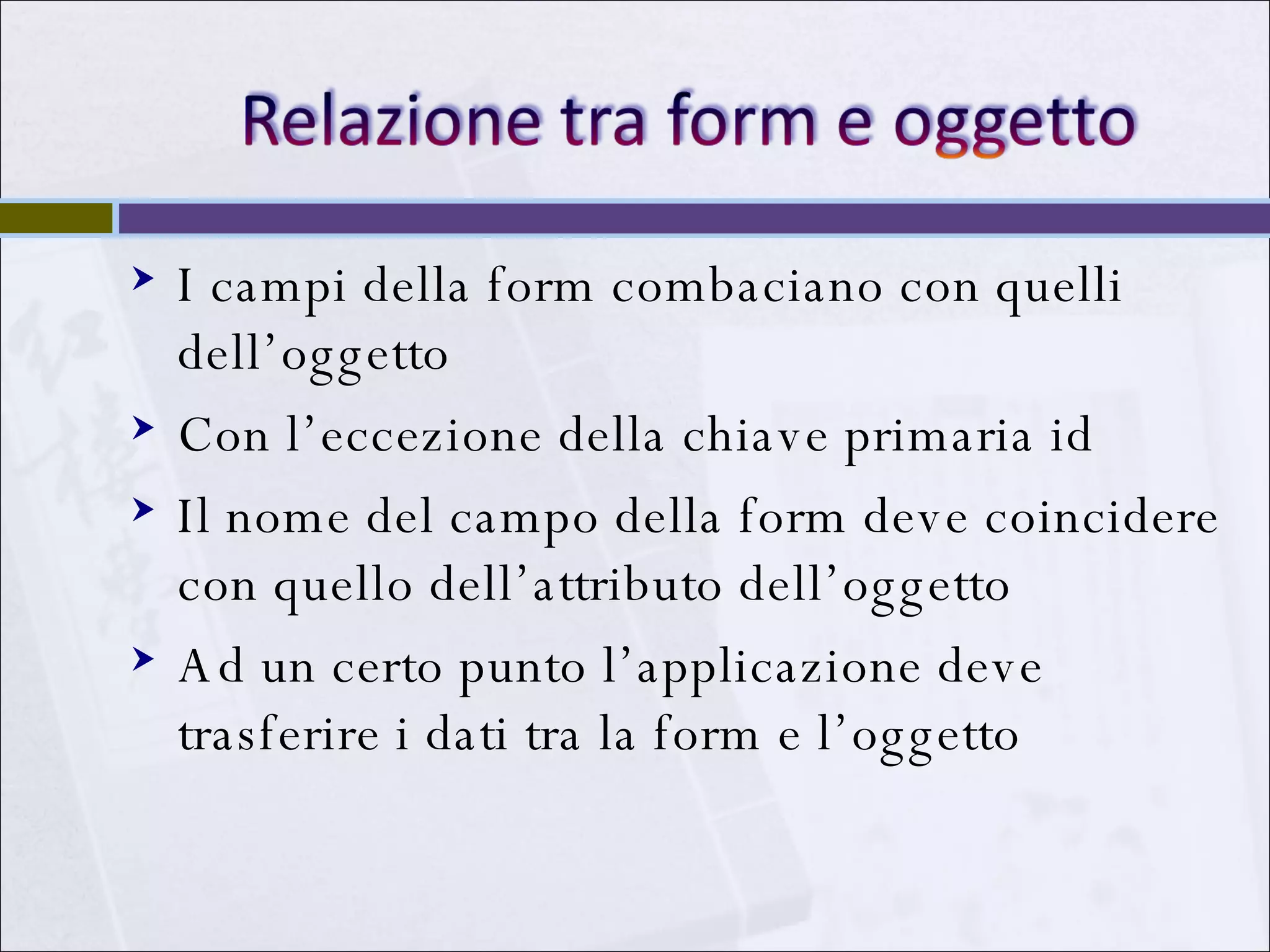 I campi della form combaciano con quelli dell’oggetto Con l’eccezione della chiave primaria id Il nome del campo della form deve coincidere con quello dell’attributo dell’oggetto Ad un certo punto l’applicazione deve trasferire i dati tra la form e l’oggetto 
