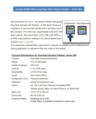 NK Instruments Pvt. Ltd. h as Insertion Paddle Wheel type
Flow Rate Indicator with Totalizer in 282 series. Those are
available in P anel mounted (P-282) and F ield Mount ed (F
282) versions. The meter has programmable scale factor with
direct units for ﬂow rate in M3/hr, LPH, LPM, LPS, GPM us
& GPM, uk and totalizer reading in m3, Liters & Gallon.Sizes
available from ½” up to 20”.
This model have optional Relay output which is operate on Totalizer (used for Batching and
Dosing application) or operate on ﬂow rate (used as ﬂow switch)
Technical Speciﬁcations for Flow Rate Indicating Totalizer (series 282)
Function : Flow Rate IndicatorandTotalizer
Display : 16 X 2LCD display
Supply of Voltage : 230 V AC
Linearity : ± 1% of full range
Repeatability : ± 0.5% of full range
Inputs : ﬂow sensor (P812)
Conﬁguration Lock : Password protection
Calibration : Using frontmembrane keys
Output : 5A, 230 V AC max. Potential Free Relay SPDT
(Please specify, Relay on Rate of Flow or, on Total Flow)
Meter size : 110 X 110 X 150 mm
Cutout Size : 90 mm X 90 mm
Protection Rating : Weatherproof to IP65
Similar Meter is available in ﬂameproof version also.
Inserton Paddle Wheel type Flow Rate Indicator Totalizer – Series-282
 