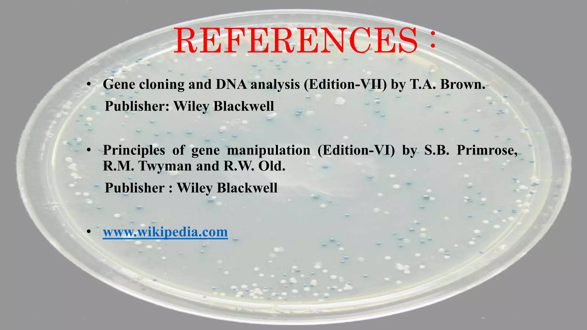 REFERENCES :
• Gene cloning and DNA analysis (Edition-VII) by T.A. Brown.
Publisher: Wiley Blackwell
• Principles of gene manipulation (Edition-VI) by S.B. Primrose,
R.M. Twyman and R.W. Old.
Publisher : Wiley Blackwell
• www.wikipedia.com
 