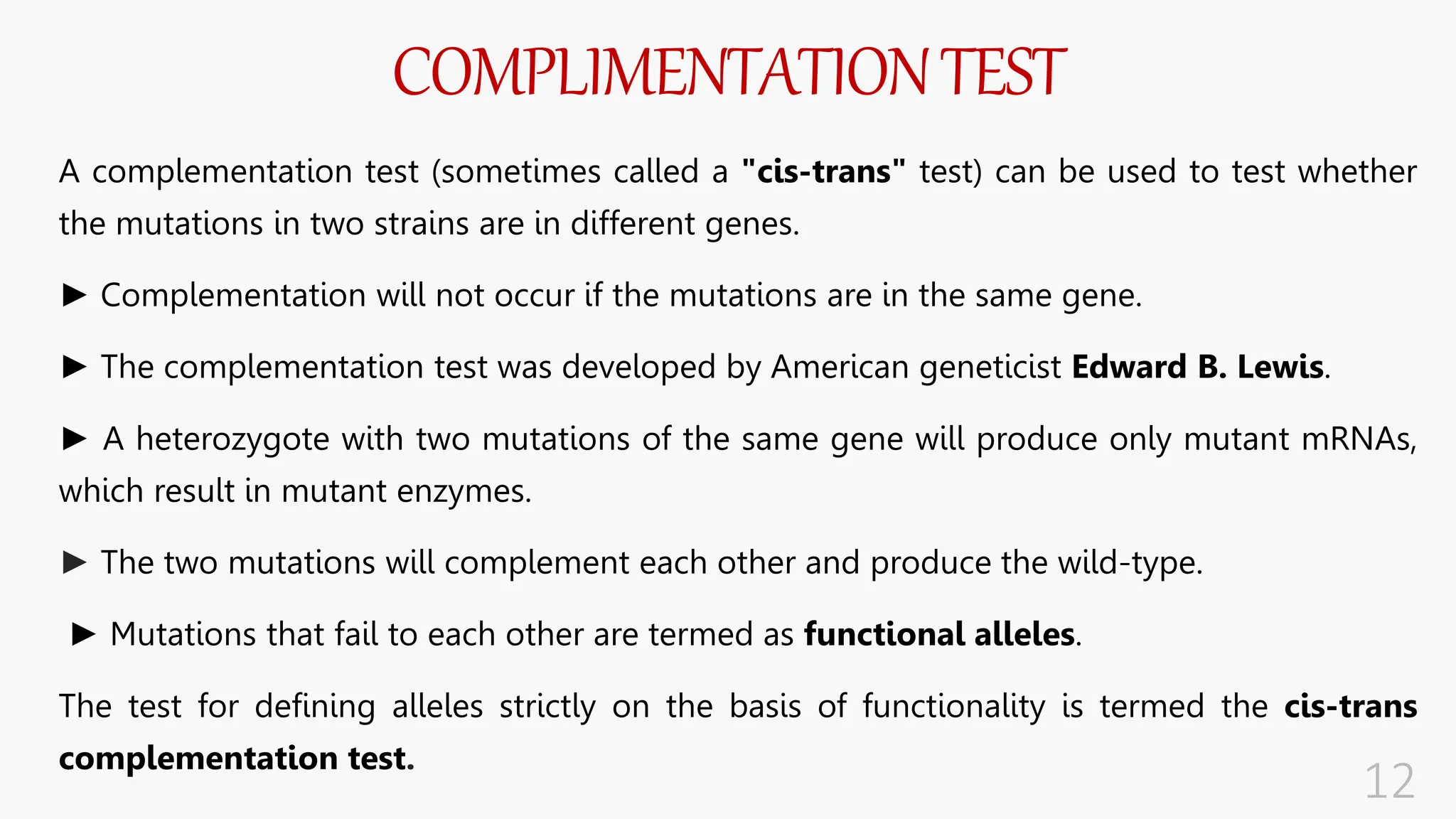 COMPLIMENTATIONTEST
A complementation test (sometimes called a "cis-trans" test) can be used to test whether
the mutations in two strains are in different genes.
► Complementation will not occur if the mutations are in the same gene.
► The complementation test was developed by American geneticist Edward B. Lewis.
► A heterozygote with two mutations of the same gene will produce only mutant mRNAs,
which result in mutant enzymes.
► The two mutations will complement each other and produce the wild-type.
► Mutations that fail to each other are termed as functional alleles.
The test for defining alleles strictly on the basis of functionality is termed the cis-trans
complementation test.
 