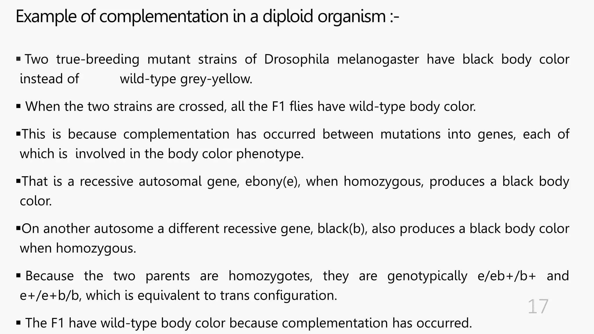 Example of complementation in a diploid organism :-
 Two true-breeding mutant strains of Drosophila melanogaster have black body color
instead of wild-type grey-yellow.
 When the two strains are crossed, all the F1 flies have wild-type body color.
This is because complementation has occurred between mutations into genes, each of
which is involved in the body color phenotype.
That is a recessive autosomal gene, ebony(e), when homozygous, produces a black body
color.
On another autosome a different recessive gene, black(b), also produces a black body color
when homozygous.
 Because the two parents are homozygotes, they are genotypically e/eb+/b+ and
e+/e+b/b, which is equivalent to trans configuration.
 The F1 have wild-type body color because complementation has occurred.
 