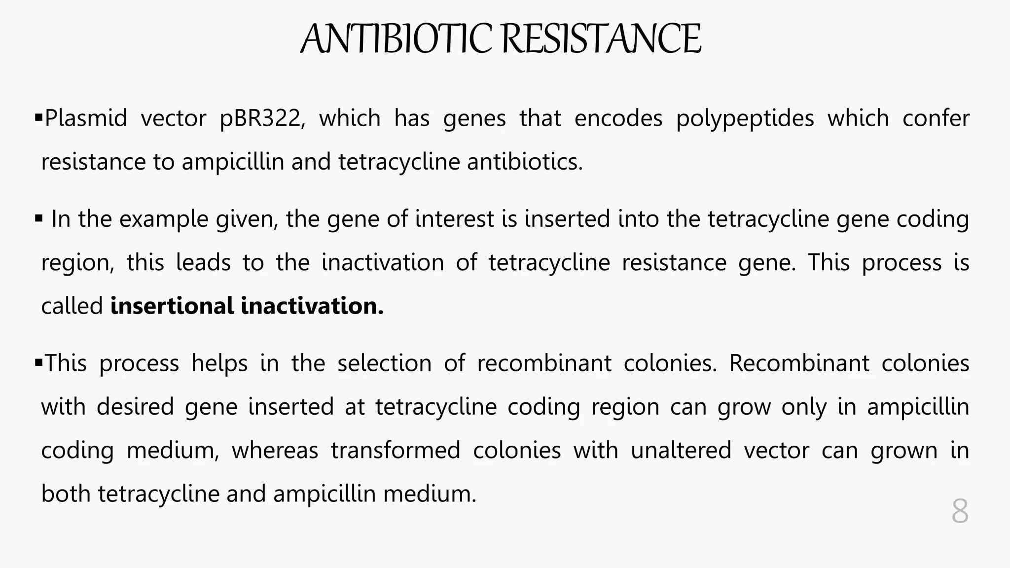 ANTIBIOTICRESISTANCE
Plasmid vector pBR322, which has genes that encodes polypeptides which confer
resistance to ampicillin and tetracycline antibiotics.
 In the example given, the gene of interest is inserted into the tetracycline gene coding
region, this leads to the inactivation of tetracycline resistance gene. This process is
called insertional inactivation.
This process helps in the selection of recombinant colonies. Recombinant colonies
with desired gene inserted at tetracycline coding region can grow only in ampicillin
coding medium, whereas transformed colonies with unaltered vector can grown in
both tetracycline and ampicillin medium.
 