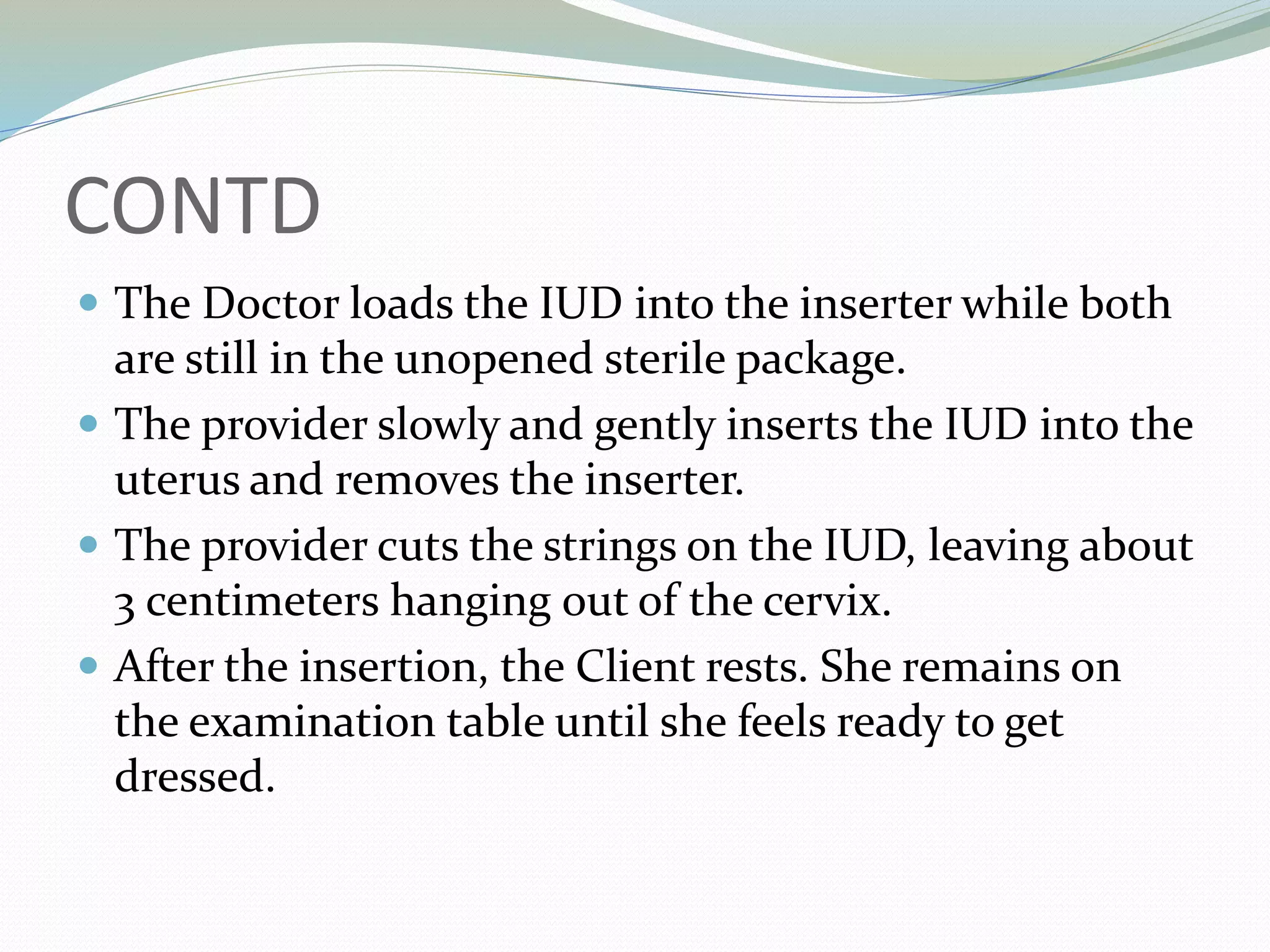 CONTD
 The Doctor loads the IUD into the inserter while both
are still in the unopened sterile package.
 The provider slowly and gently inserts the IUD into the
uterus and removes the inserter.
 The provider cuts the strings on the IUD, leaving about
3 centimeters hanging out of the cervix.
 After the insertion, the Client rests. She remains on
the examination table until she feels ready to get
dressed.
 