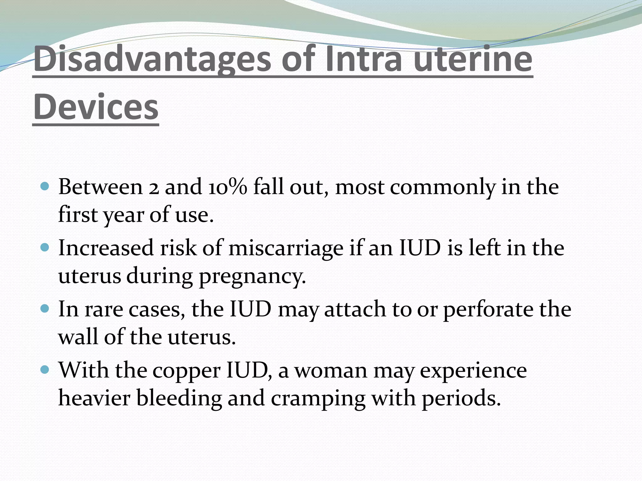 Disadvantages of Intra uterine
Devices
 Between 2 and 10% fall out, most commonly in the
first year of use.
 Increased risk of miscarriage if an IUD is left in the
uterus during pregnancy.
 In rare cases, the IUD may attach to or perforate the
wall of the uterus.
 With the copper IUD, a woman may experience
heavier bleeding and cramping with periods.
 