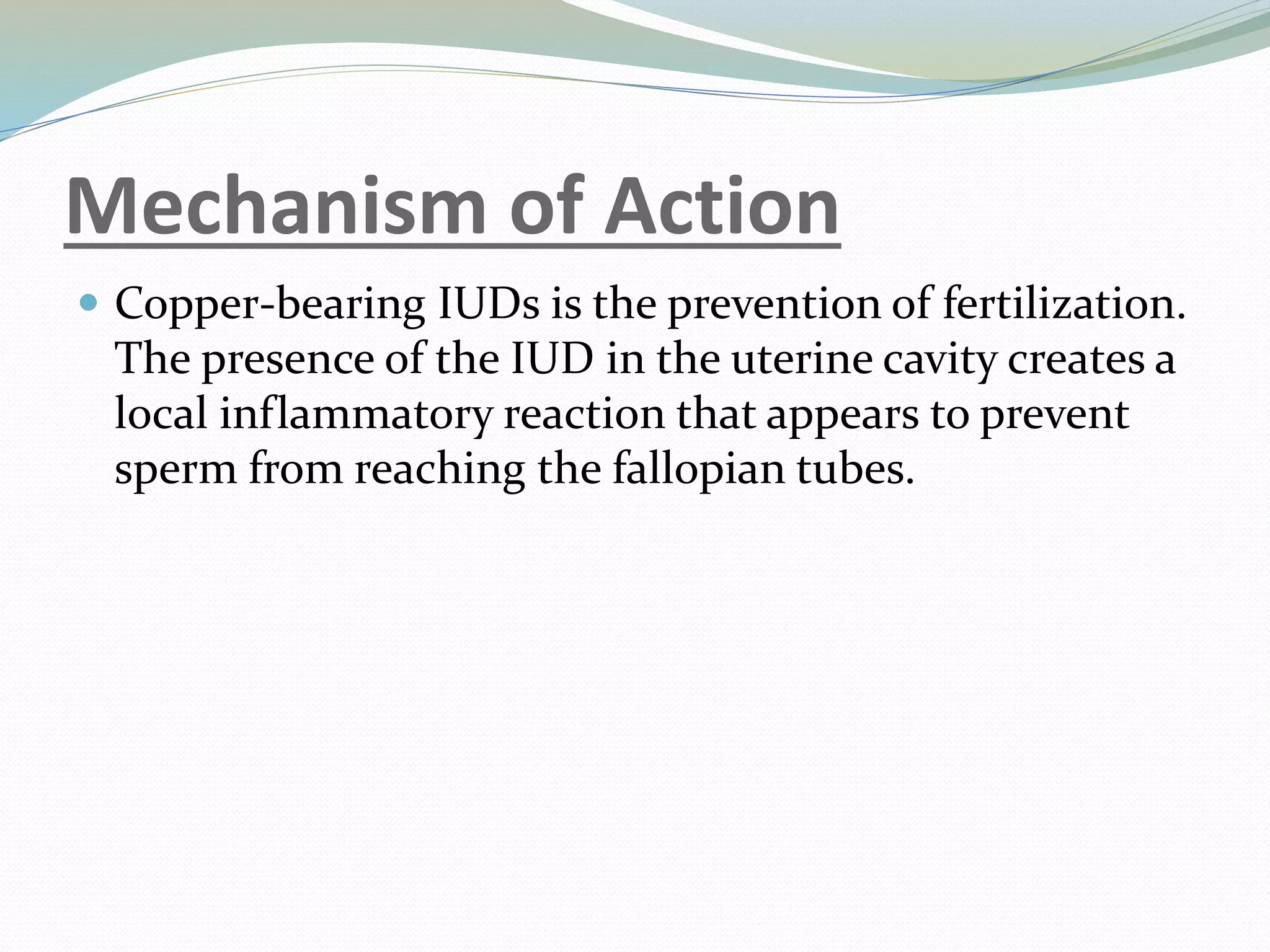 Mechanism of Action
 Copper-bearing IUDs is the prevention of fertilization.
The presence of the IUD in the uterine cavity creates a
local inflammatory reaction that appears to prevent
sperm from reaching the fallopian tubes.
 