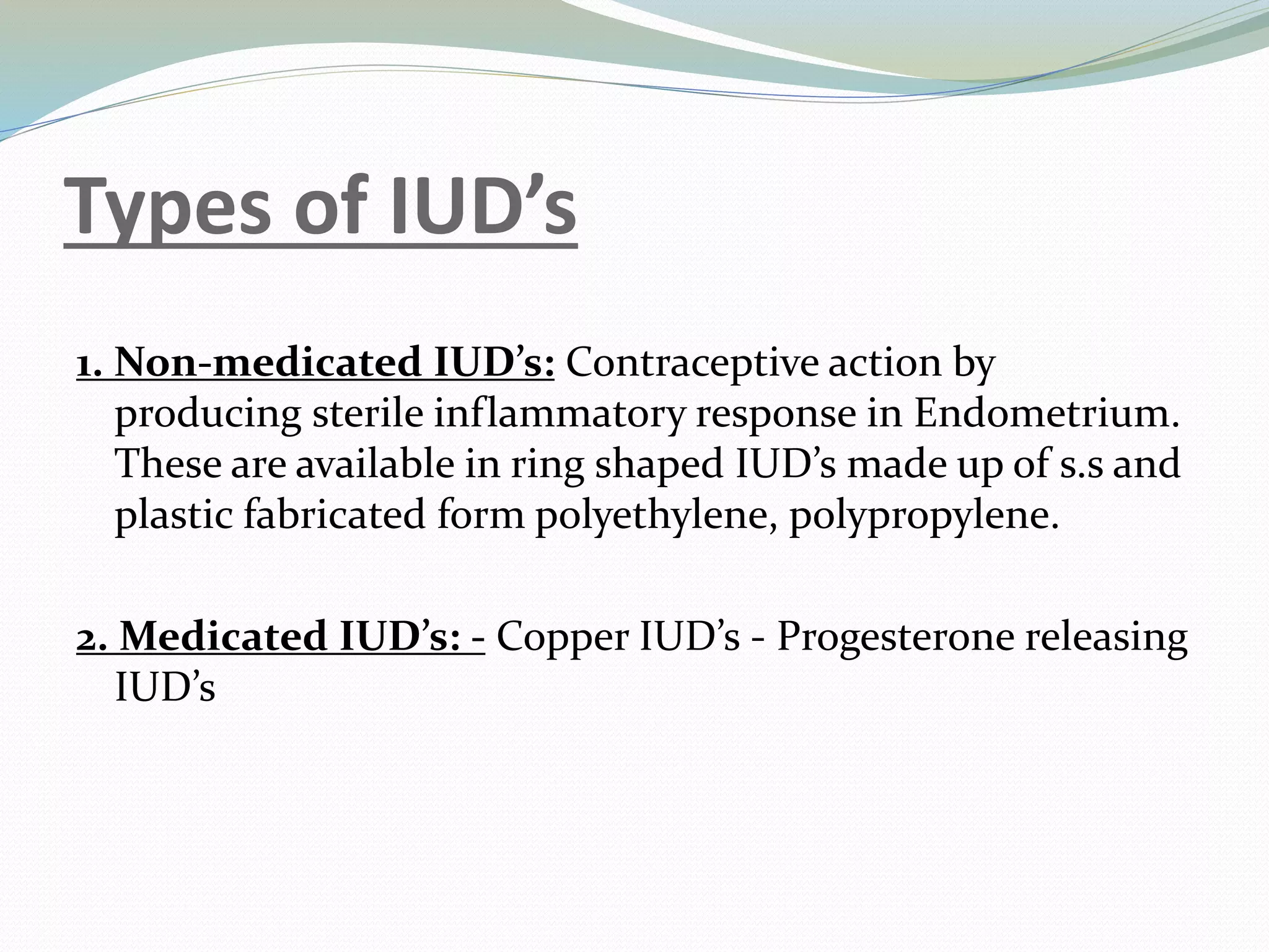 Types of IUD’s
1. Non-medicated IUD’s: Contraceptive action by
producing sterile inflammatory response in Endometrium.
These are available in ring shaped IUD’s made up of s.s and
plastic fabricated form polyethylene, polypropylene.
2. Medicated IUD’s: - Copper IUD’s - Progesterone releasing
IUD’s
 