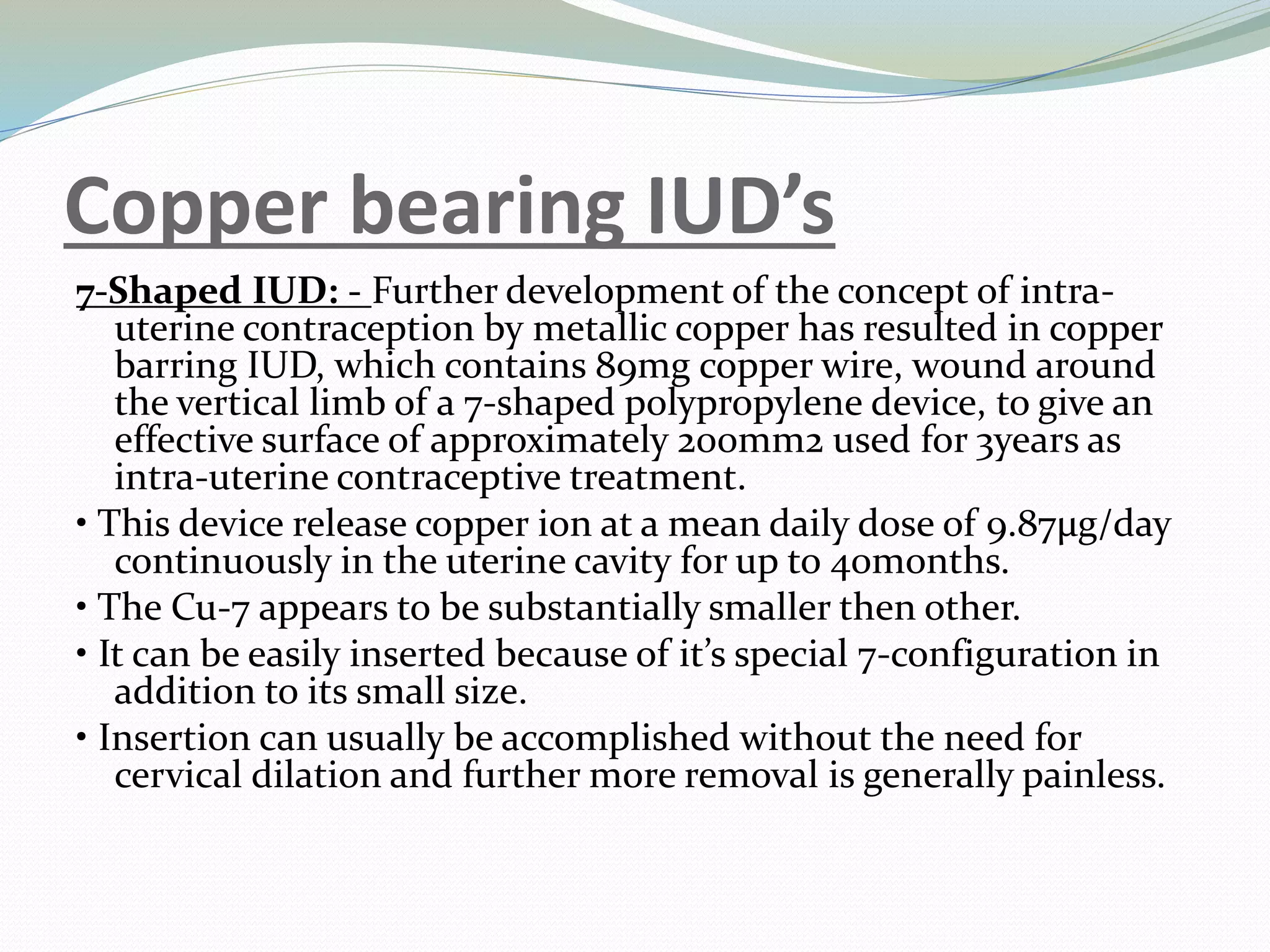 Copper bearing IUD’s
7-Shaped IUD: - Further development of the concept of intra-
uterine contraception by metallic copper has resulted in copper
barring IUD, which contains 89mg copper wire, wound around
the vertical limb of a 7-shaped polypropylene device, to give an
effective surface of approximately 200mm2 used for 3years as
intra-uterine contraceptive treatment.
• This device release copper ion at a mean daily dose of 9.87µg/day
continuously in the uterine cavity for up to 40months.
• The Cu-7 appears to be substantially smaller then other.
• It can be easily inserted because of it’s special 7-configuration in
addition to its small size.
• Insertion can usually be accomplished without the need for
cervical dilation and further more removal is generally painless.
 