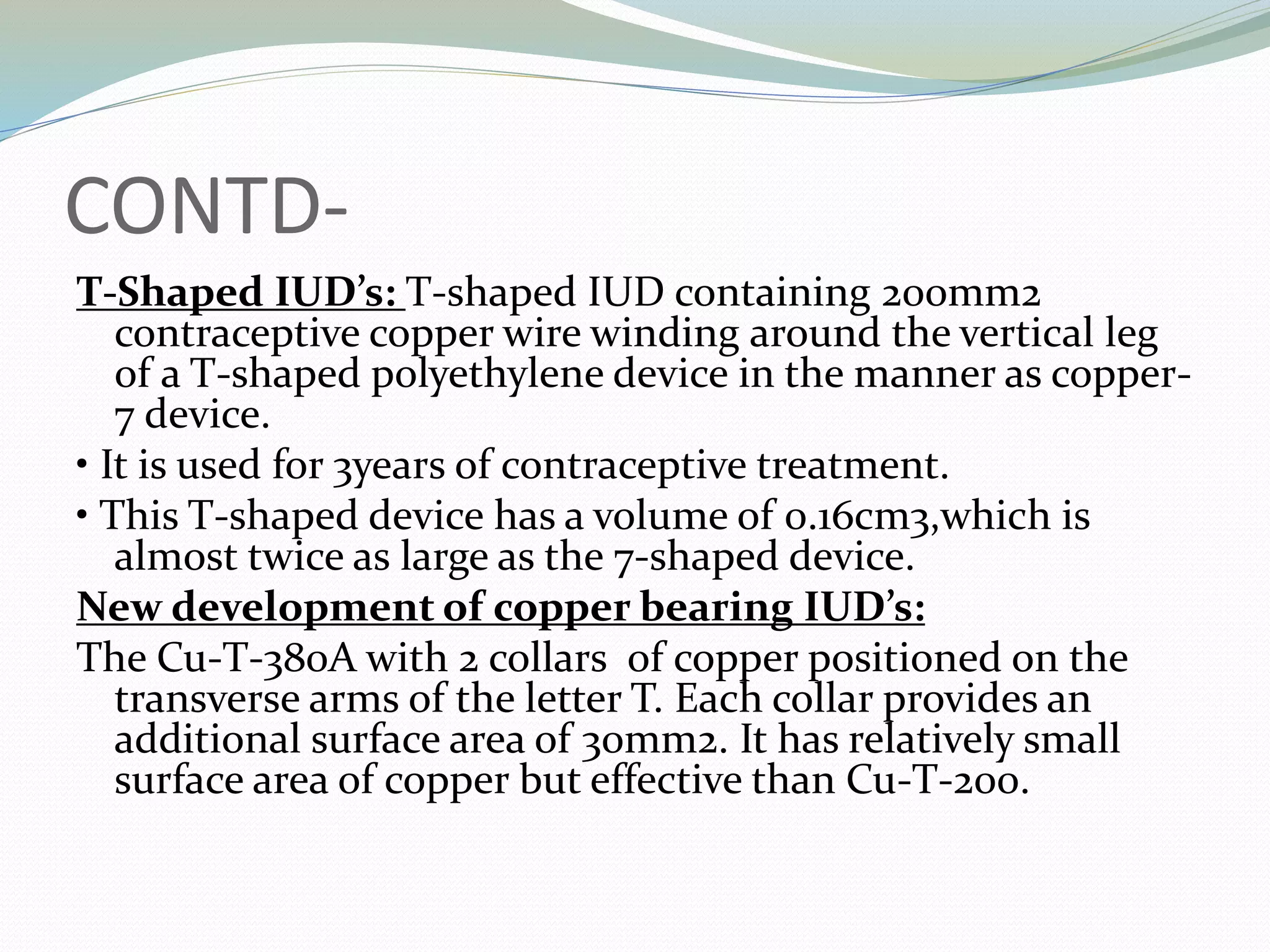 CONTD-
T-Shaped IUD’s: T-shaped IUD containing 200mm2
contraceptive copper wire winding around the vertical leg
of a T-shaped polyethylene device in the manner as copper-
7 device.
• It is used for 3years of contraceptive treatment.
• This T-shaped device has a volume of 0.16cm3,which is
almost twice as large as the 7-shaped device.
New development of copper bearing IUD’s:
The Cu-T-380A with 2 collars of copper positioned on the
transverse arms of the letter T. Each collar provides an
additional surface area of 30mm2. It has relatively small
surface area of copper but effective than Cu-T-200.
 