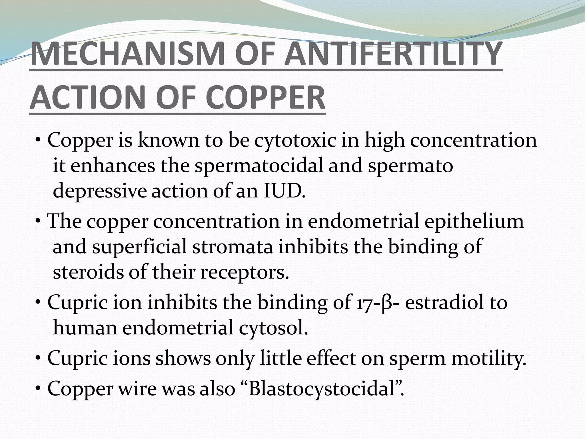 MECHANISM OF ANTIFERTILITY
ACTION OF COPPER
• Copper is known to be cytotoxic in high concentration
it enhances the spermatocidal and spermato
depressive action of an IUD.
• The copper concentration in endometrial epithelium
and superficial stromata inhibits the binding of
steroids of their receptors.
• Cupric ion inhibits the binding of 17-β- estradiol to
human endometrial cytosol.
• Cupric ions shows only little effect on sperm motility.
• Copper wire was also “Blastocystocidal”.
 