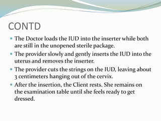 CONTD
 The Doctor loads the IUD into the inserter while both
are still in the unopened sterile package.
 The provider slowly and gently inserts the IUD into the
uterus and removes the inserter.
 The provider cuts the strings on the IUD, leaving about
3 centimeters hanging out of the cervix.
 After the insertion, the Client rests. She remains on
the examination table until she feels ready to get
dressed.
 