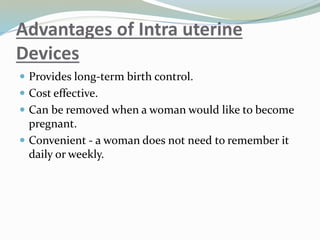 Advantages of Intra uterine
Devices
 Provides long-term birth control.
 Cost effective.
 Can be removed when a woman would like to become
pregnant.
 Convenient - a woman does not need to remember it
daily or weekly.
 
