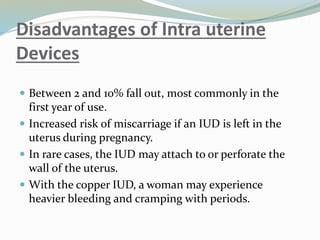 Disadvantages of Intra uterine
Devices
 Between 2 and 10% fall out, most commonly in the
first year of use.
 Increased risk of miscarriage if an IUD is left in the
uterus during pregnancy.
 In rare cases, the IUD may attach to or perforate the
wall of the uterus.
 With the copper IUD, a woman may experience
heavier bleeding and cramping with periods.
 