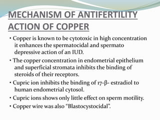 MECHANISM OF ANTIFERTILITY
ACTION OF COPPER
• Copper is known to be cytotoxic in high concentration
it enhances the spermatocidal and spermato
depressive action of an IUD.
• The copper concentration in endometrial epithelium
and superficial stromata inhibits the binding of
steroids of their receptors.
• Cupric ion inhibits the binding of 17-β- estradiol to
human endometrial cytosol.
• Cupric ions shows only little effect on sperm motility.
• Copper wire was also “Blastocystocidal”.
 