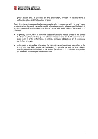 group easier and, in general, on the elaboration, revision or development of
    welcoming plans and the linguistic project.

Apart from these professionals who have specific jobs in connection with the newcomers,
in cases where the pupil presents special educational needs, schools need to take into
account the usual existing resources in the centre and apply them to the question of
diversity:

•   In primary school, when a pupil with special educational needs comes to the centre,
    the tutor, together with the special education teacher and the EAP, coordinates the
    cycle team in order to formalise, in writing, curricular adaptations or, if necessary,
    curriculum changes.

•   In the case of secondary education, the psychology and pedagogy specialists of the
    school and the EAP advise the pedagogic coordinator as well as the different
    teaching departments involved in the written formalization of curriculum adaptations
    or, if needed, the changes of the curriculum.




                                                                                       10
 