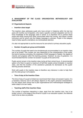 4. MANAGEMENT OF THE CLASS: ORGANIZATION, METHODOLOGY AND
EVALUATION

4.1 Organizational Aspects

•   Insertion class target

The insertion class addresses pupils who have arrived in Catalonia within the last two
years (24 months) via immigration, who need a specific curricular adaptation and do not
have knowledge of the language used in school. It is important not to confuse these
pupils with those coming from other communities within the country, who follow a similar
curriculum and for whom only the Catalan language is unknown. Pupils in this category
need to follow specific orientations via individualized attention.

It is also not appropriate to use this resource for pre-school or primary education pupils.

•   Number of pupils per group and timetable

The number of pupils that need to be simultaneously accommodated in an insertion class
has to be limited. This number can vary depending on the characteristics of the pupils:
the level of previous schooling, the closeness of their language to Catalan, the degree of
maturity and progress within the learning process. However, by way of guidance, it is
recommended that the number not exceed 12 pupils at the same time.

Pupils cannot remain in the insertion class during all their school hours. A recommended
option is for them to spend a maximum of half their weekly school timetable in insertion
class, and that the duration of the assistance gradually be decreased as the pupils’
learning process advances.

Work with pupils in the insertion class is therefore very intensive in order to help them
join the class group in all subjects.

•   Time of stay at the Insertion Class

The time of stay of a pupil is limited (we recommend that it does not exceed 2 years). It is
a transitory resource and it will always depend on the pupil’s personal characteristics.
For this reason each school has to plan organisational and methodological strategies to
better adapt to its own reality.

•   Teaching staff of the Insertion Class

The number of teachers interacting in class, apart from the insertion tutor, has to be
limited, since in a first stage of the arrival of a pupil in our education system, the referents
need to be as clear as possible.




                                                                                             11
 