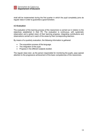 shall still be implemented during the first quarter in which the pupil completely joins de
regular class in order to guarantee a good transition.


4.3 Evaluation

The evaluation of the learning process of the newcomers is carried out in relation to the
objectives established in their PII. The evaluation is continuous, with systematic
observation and a global vision of their learning progress, integrating contributions and
observations carried out in each of the areas by their corresponding teachers.

By means of a quarterly evaluation, the following information is gathered:

   •   The acquisition process of the language.
   •   The integration of the pupil.
   •   Progress in the different subjects studied.

The regular class tutor, as the person responsible for monitoring the pupils, pays special
attention to the progressive achievement of the basic competencies of the newcomers.




                                                                                       14
 