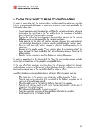 5. TRAINING AND ADVISEMENT AT SCOOLS WITH INSERTION CLASSES

In order to favourably start the insertion class, besides supplying resources, we offer
training for professionals taking part in welcoming newcomers, and more specifically, for
the insertion class tutor:

       Awareness-raising activities about the LIC Plan for management teams with aims
       to introduce the main lines of the Plan and to stress the importance of including
       them in the school’s transformation process.
       Training for LIC school coordinators as the motivating element for the centre’s
       LIC plan, and to provide support for the management team.
       Initial training for the tutors of insertion classes, stressing the organisational,
       methodological, didactic and emotional aspects needed to start a insertion class.
       Seminars with tutors of insertion classes to reflect on teaching practice in the
       classroom.
       Course for the faculty senate: “From insertion class to welcoming school” for
       those centres that have decided to start a transformation process following the
       LIC principles.
       Specific training courses on teaching Catalan as a second language.

In order to guarantee the development of the Plan, the centres also receive periodic
advice from professionals of the education services LIC teams.

In the case of schools starting a insertion class, the LIC adviser guides them through
methodologies, resources and materials and contributes criteria for evaluation in order to
take maximum advantage of the possibilities that this resource offers.

Apart from this task, advisers collaborate and advise on different aspects such as:

       The elaboration of the welcome plan, integration and the Linguistic Project.
       Raising awareness, promoting and consolidating the Catalan language as the
       main axis of a multilingual project.
       Modelling addressed to the teaching staff and their planning process
       Tutorial work with new pupils or with pupils risking marginalisation with the aim of
       integrating them into the group.
       Methodological strategies for linguistic immersion.
       Raising awareness, promoting and consolidating intercultural education.
       Continuous training of the teaching staff.




                                                                                        15
 