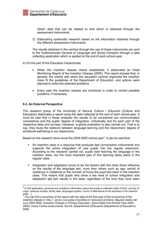obtain data that can be related to that which is obtained through the
             assessment instruments.

         3) Elaborating systematic research based on the information obtained through
            the different assessment instruments.

         The results obtained in the centres through the use of these instruments are sent
         to the Subdirectorate General of Language and Social Cohesion through a data
         collecting application which is applied at the end of each school year.

b) On the part of the Education Inspectorate:

         •   When the insertion classes where established, it elaborated an Initial
             Monitoring Report of the Insertion Classes (2005). This report showed that, in
             general, the criteria with which the education centres organized the insertion
             class fit the guidelines of the Department of Education, and actions were
             planned to solve the detected problems.

         •   Every year the insertion classes are monitored in order to correct possible
             problems, if necessary.


6.2. An External Perspective

The research group of the University of Gerona Cultura i Educació (Culture and
Education) elaborates a report using the data collected at the end of each school year. It
must be said that in these analyses the results to be considered are communication
competence and the pupils’ degree of integration, individually and for each part of the
respective tests and surveys. However, a global evaluation is also carried out. That is to
say, they study the relations between language learning and the newcomers’ degree of
emotional well-being in our classrooms.

Based on the research done since the 2004-2005 school year7, it can be said that:

         An insertion class is a resource that produces fast conversation instruments and
         supports the active integration of new pupils into the regular classroom.
         According to the research carried out, pupils start learning the language in the
         insertion class, but the most important part of this learning takes place in the
         regular class.

         Integration and adaptation prove to be the factors with the most direct influence
         on the results of the language test, more than others such as age, period of
         residence in Catalonia or the number of hours the pupil has been in the insertion
         class. This means that pupils who show a low level of school integration and
         adaptation get bad results in the tests, regardless of the time they have been

6
  In this application, personal and academic information about the pupils is collected (date of birth, country of
origin, previous studies, family data, languages spoken, hours of attendance to the activities in the insertion
class…).
7
  You can find a summary of the report with the data of the first year of the functioning of the
insertion classes in Vila, I. (et al.) Les aules d’acollida en l’educació primària. Algunes dades del
curs 2004-2005. (Insertion Classes in Primary Education. Some Data from School Year 2004-
2005). Caixa d’eines (Instruments’ Kit) 04, Departament d’Educació (Department of Education),
2006.

                                                                                                              17
 