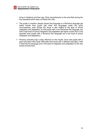living in Catalonia and their age. (Oral comprehension is the only field among the
four assessed which does not follow this rule).

The pupils in insertion classes whose first language is a Romance language get
better results than pupils with other first languages under the same
circumstances, even though this factor is also related to the level of school
integration and adaptation, so that pupils with a non-Romance first language, but
with a high level of school integration and adaptation get higher scores than in the
opposite case (pupils with a Romance first language and a low level of school
integration and adaptation).

Previous schooling has a clear influence on the results, since new pupils with a
good education have fewer difficulties than those with a deficient education, both
in learning the language and in the level of integration and adaptation to the new
school environment.




                                                                                 18
 