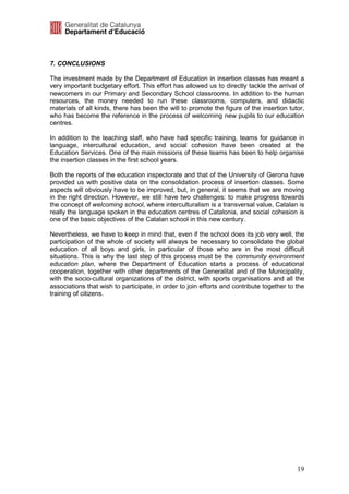7. CONCLUSIONS

The investment made by the Department of Education in insertion classes has meant a
very important budgetary effort. This effort has allowed us to directly tackle the arrival of
newcomers in our Primary and Secondary School classrooms. In addition to the human
resources, the money needed to run these classrooms, computers, and didactic
materials of all kinds, there has been the will to promote the figure of the insertion tutor,
who has become the reference in the process of welcoming new pupils to our education
centres.

In addition to the teaching staff, who have had specific training, teams for guidance in
language, intercultural education, and social cohesion have been created at the
Education Services. One of the main missions of these teams has been to help organise
the insertion classes in the first school years.

Both the reports of the education inspectorate and that of the University of Gerona have
provided us with positive data on the consolidation process of insertion classes. Some
aspects will obviously have to be improved, but, in general, it seems that we are moving
in the right direction. However, we still have two challenges: to make progress towards
the concept of welcoming school, where interculturalism is a transversal value, Catalan is
really the language spoken in the education centres of Catalonia, and social cohesion is
one of the basic objectives of the Catalan school in this new century.

Nevertheless, we have to keep in mind that, even if the school does its job very well, the
participation of the whole of society will always be necessary to consolidate the global
education of all boys and girls, in particular of those who are in the most difficult
situations. This is why the last step of this process must be the community environment
education plan, where the Department of Education starts a process of educational
cooperation, together with other departments of the Generalitat and of the Municipality,
with the socio-cultural organizations of the district, with sports organisations and all the
associations that wish to participate, in order to join efforts and contribute together to the
training of citizens.




                                                                                           19
 