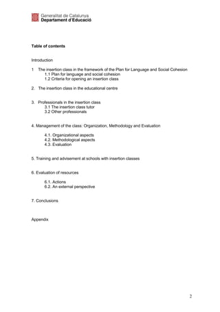 Table of contents


Introduction

1   The insertion class in the framework of the Plan for Language and Social Cohesion
       1.1 Plan for language and social cohesion
       1.2 Criteria for opening an insertion class

2. The insertion class in the educational centre


3. Professionals in the insertion class
      3.1 The insertion class tutor
      3.2 Other professionals


4. Management of the class: Organization, Methodology and Evaluation

       4.1. Organizational aspects
       4.2. Methodological aspects
       4.3. Evaluation


5. Training and advisement at schools with insertion classes


6. Evaluation of resources

       6.1. Actions
       6.2. An external perspective


7. Conclusions



Appendix




                                                                                        2
 
