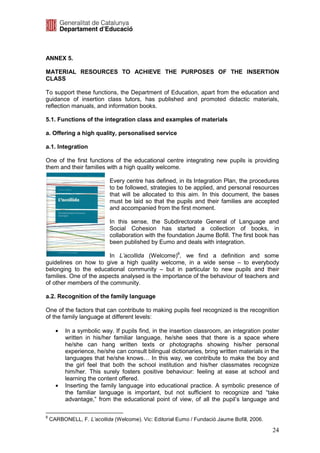 ANNEX 5.

MATERIAL RESOURCES TO ACHIEVE THE PURPOSES OF THE INSERTION
CLASS

To support these functions, the Department of Education, apart from the education and
guidance of insertion class tutors, has published and promoted didactic materials,
reflection manuals, and information books.

5.1. Functions of the integration class and examples of materials

a. Offering a high quality, personalised service

a.1. Integration

One of the first functions of the educational centre integrating new pupils is providing
them and their families with a high quality welcome.

                            Every centre has defined, in its Integration Plan, the procedures
                            to be followed, strategies to be applied, and personal resources
                            that will be allocated to this aim. In this document, the bases
                            must be laid so that the pupils and their families are accepted
                            and accompanied from the first moment.

                            In this sense, the Subdirectorate General of Language and
                            Social Cohesion has started a collection of books, in
                            collaboration with the foundation Jaume Bofill. The first book has
                            been published by Eumo and deals with integration.

                        In L’acollida (Welcome)8, we find a definition and some
guidelines on how to give a high quality welcome, in a wide sense – to everybody
belonging to the educational community – but in particular to new pupils and their
families. One of the aspects analysed is the importance of the behaviour of teachers and
of other members of the community.

a.2. Recognition of the family language

One of the factors that can contribute to making pupils feel recognized is the recognition
of the family language at different levels:

      •   In a symbolic way. If pupils find, in the insertion classroom, an integration poster
          written in his/her familiar language, he/she sees that there is a space where
          he/she can hang written texts or photographs showing his/her personal
          experience, he/she can consult bilingual dictionaries, bring written materials in the
          languages that he/she knows… In this way, we contribute to make the boy and
          the girl feel that both the school institution and his/her classmates recognize
          him/her. This surely fosters positive behaviour: feeling at ease at school and
          learning the content offered.
      •   Inserting the family language into educational practice. A symbolic presence of
          the familiar language is important, but not sufficient to recognize and “take
          advantage,” from the educational point of view, of all the pupil’s language and

8
    CARBONELL, F. L’acollida (Welcome). Vic: Editorial Eumo / Fundació Jaume Bofill, 2006.

                                                                                             24
 