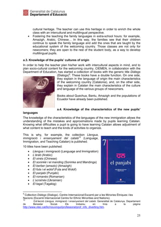 cultural heritage. The teacher can use this heritage in order to enrich the whole
         class with an intercultural and multilingual perspective.
     •   Fostering the teaching the family languages in extra-school hours: for example,
         Amazigh, Arabic, Chinese… In this way, the families see that their children
         continue to speak the family language and add the ones that are taught by the
         educational system of the welcoming country. Those classes are not only for
         newcomers; they are open to the rest of the student body, as a way to develop
         multilingual pupils.

a.3. Knowledge of the pupils’ cultures of origin
In order to help the teacher plan his/her work with intercultural aspects in mind, and to
plan socio-cultural content for the welcoming country, CIEMEN, in collaboration with the
Department of Education, has started a collection of books with the generic title Diàlegs
                          (Dialogs)9. These books have a double function. On one side,
                          they explain in the language of origin the main characteristics
                          of the welcoming country (Catalonia), and, on the other side,
                          they explain in Catalan the main characteristics of the culture
                          and language of the various groups of newcomers.

                             Books about Quechua, Bantu, Amazigh and the populations of
                             Ecuador have already been published.


                             a.4. Knowledge of the characteristics of the new pupils’
languages
The knowledge of the characteristics of the languages of the new immigration allows the
understanding of the mistakes and approximations made by pupils learning Catalan.
Knowing what difficulties a pupil is going to have learning Catalan allows adjustment of
what content to teach and the kinds of activities to organize.

This is why, for example, the collection Llengua,
immigració i ensenyament del català10 (Language,
Immigration, and Teaching Catalan) is published.
10 titles have been published:
     •   Llengua i immigració (Language and Immigration)
     •   L’àrab (Arabic)
     •   El xinès (Chinese)
     •   El soninké i el manding (Soninke and Mandinga)
     •   El berber (amazic) (Amazigh)
     •   El fula i el wòlof (Fula and Wolof)
     •   El panjabi (Punjabi)
     •   El romanés (Romanian)
     •   L’ucraïnès (Ukrainian)
     •   El tagal (Tagalog)


9
 Collection Diàlegs (Dialogs). Centre Internacional Escarré per a les Minories Ètniques i les
Nacions (Escarré Internacional Centre for Ethnic Minorities and Nations).
10
         Col·lecció Llengua, immigració i ensenyament del català. Generalitat de Catalunya. Departament
de       Benestar        Social.     Els       trobareu      en       línia       a      la      pàgina
http://www.xtec.cat/lic/nouvingut/professorat/prof_info_diverling.htm.


                                                                                                    25
 