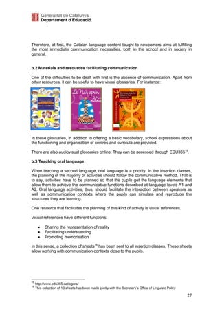 Therefore, at first, the Catalan language content taught to newcomers aims at fulfilling
the most immediate communication necessities, both in the school and in society in
general.


b.2 Materials and resources facilitating communication

One of the difficulties to be dealt with first is the absence of communication. Apart from
other resources, it can be useful to have visual glossaries. For instance:




In these glossaries, in addition to offering a basic vocabulary, school expressions about
the functioning and organisation of centres and curricula are provided.

There are also audiovisual glossaries online. They can be accessed through EDU36515.

b.3 Teaching oral language

When teaching a second language, oral language is a priority. In the insertion classes,
the planning of the majority of activities should follow the communicative method. That is
to say, activities have to be planned so that the pupils get the language elements that
allow them to achieve the communicative functions described at language levels A1 and
A2. Oral language activities, thus, should facilitate the interaction between speakers as
well as communication contexts where the pupils can simulate and reproduce the
structures they are learning.

One resource that facilitates the planning of this kind of activity is visual references.

Visual references have different functions:

       •   Sharing the representation of reality
       •   Facilitating understanding
       •   Promoting memorisation

In this sense, a collection of sheets16 has been sent to all insertion classes. These sheets
allow working with communication contexts close to the pupils.




15
     http://www.edu365.cat/agora/
16
     This collection of 10 sheets has been made jointly with the Secretary’s Office of Linguistc Policy

                                                                                                          27
 
