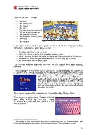 These are the titles published:

     •   The town
     •   The professions
     •   The house
     •   The park
     •   The market and the supermarket
     •   The bar and the restaurant
     •   The beach and the sea
     •   The mountain and the country
     •   Transport
     •   The weather

In an insertion class, be it in primary or secondary school, it is important to have
manipulative materials and board games, which:

     •   Facilitate individual and group work
     •   Allow the reinforcement of lexical content and structures…
     •   Allow repetition because the game situations are different every time it is played
     •   Give security when using language elements because they are ritualised
     •   Promote interaction between pupils

Two resource materials expressly conceived for this purpose have been specially
promoted.

The revised reprint of Jocs Olívia (Olivia Games) has been promoted by the Department
of Education. It is a manipulative resource facilitating work with vocabulary (nouns, verbs
                                 and adjectives) from a playful point of view (game of the
                                 fifth, card games…). This material is provided for new
                                 pupils not only because of its choice of vocabulary, but
                                 also for its graphic design and choice of games (not very
                                 complex but demanding interaction between participants
                                 with formulas which facilitate the expression of different
                                 language elements).


Other games conceived for new pupils are those published by Edicions Alber.17

These games, as well as the previously mentioned
ones, allow working with language content
(vocabulary, structures and short texts) at a first
level of difficulty.




17
   The collection includes three volumes: Jocs de lèxic i expressió (Glossary and expression games), Jocs
d’ortografia (Ortography games) and Jocs de consciència fonològica (Phonology awaring games).


                                                                                                      28
 