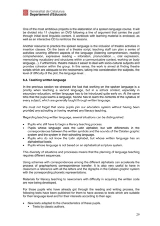 One of the most ambitious projects is the elaboration of a spoken language course. It will
be divided into 11 chapters on DVD following a line of argument that carries the pupil
through initial level linguistic content. A workbook with learning material is enclosed, as
well as an interactive CD to reinforce the lessons.

Another resource to practice the spoken language is the inclusion of theatre activities in
insertion classes. On the basis of a theatre script, teaching staff can plan a series of
activities covering different aspects of the language (listening comprehension, reading
comprehension, expressive reading – intonation, pronunciation...-, oral expression,
memorizing vocabulary and structures within a communicative context, working on body
language...). Furthermore, theatre makes it easier to deal with socio-cultural subjects and
provides cohesion within the group. In this sense, the work is aimed at finding theatre
scripts which are adequate to the newcomers, taking into consideration the subjects, the
level of difficulty of the plot, the language level…

b.4. Teaching written language

In the previous section we stressed the fact that working on the spoken language is a
priority when teaching a second language, but in a school context, especially in
secondary education, written language has to be introduced quite early on. At the same
time that the pupil learns a language, he/she has to learn the contents of the syllabus of
every subject, which are generally taught through written language.

We must not forget that some pupils join our education system without having been
provided any schooling or having received any literacy teaching.

Regarding teaching written language, several situations can be distinguished:

•   Pupils who still have to begin a literacy teaching process.
•   Pupils whose language uses the Latin alphabet, but with differences in the
    correspondences between the written symbols and the sounds of the Catalan graphic
    system and the system in their schooling language.
•   Pupils who do not know the Latin alphabet, but whose written language has an
    alphabetical basis.
•   Pupils whose language is not based on an alphabetical scripture system.

This diversity of situations and processes means that the planning of language teaching
requires different sequences.

Using schemes with correspondences among the different alphabets can accelerate the
process of graphophonic correspondence transfer. It is also very useful to have in
classroom a reference with all the letters and the digraphs in the Catalan graphic system
with the corresponding phonetic representations.

Materials for literacy teaching to newcomers with difficulty in acquiring the written code
are now being developed.

For those pupils who have already got through the reading and writing process, the
following texts have been published for them to have access to texts which are suitable
for their language level and for their interests according to their age:

•   New texts adapted to the characteristics of these pupils.
      Texts by classic authors.

                                                                                        29
 